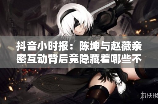 抖音小时报：陈坤与赵薇亲密互动背后竟隐藏着哪些不为人知的故事