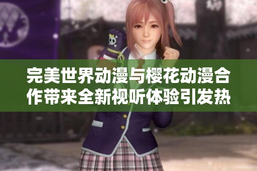 完美世界动漫与樱花动漫合作带来全新视听体验引发热议社会各界关注