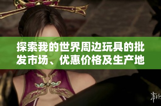 探索我的世界周边玩具的批发市场、优惠价格及生产地信息一网打尽