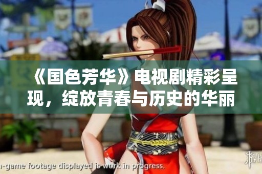 《国色芳华》电视剧精彩呈现，绽放青春与历史的华丽篇章