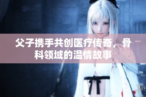 父子携手共创医疗传奇，骨科领域的温情故事
