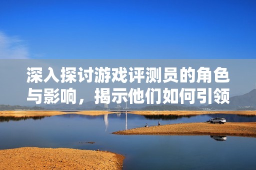 深入探讨游戏评测员的角色与影响，揭示他们如何引领游戏行业的潮流与趋势