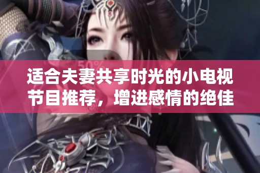 适合夫妻共享时光的小电视节目推荐，增进感情的绝佳选择