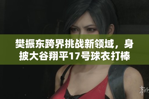 樊振东跨界挑战新领域，身披大谷翔平17号球衣打棒球引发热议
