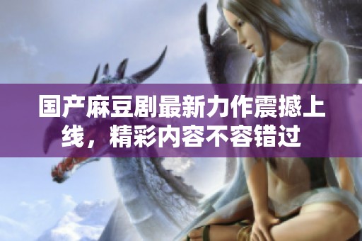 国产麻豆剧最新力作震撼上线，精彩内容不容错过