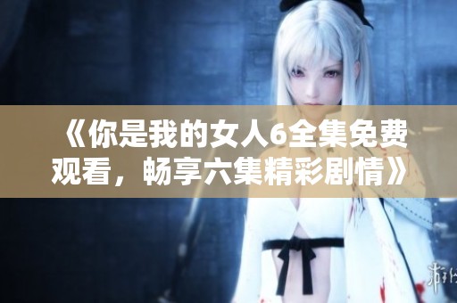 《你是我的女人6全集免费观看，畅享六集精彩剧情》