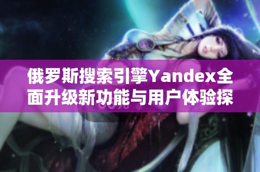 俄罗斯搜索引擎Yandex全面升级新功能与用户体验探讨