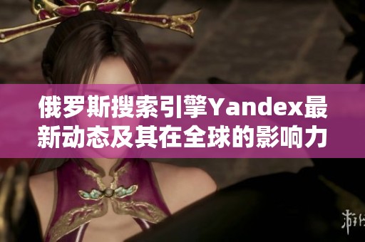 俄罗斯搜索引擎Yandex最新动态及其在全球的影响力分析