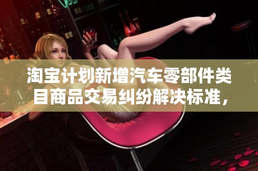 淘宝计划新增汽车零部件类目商品交易纠纷解决标准，提升消费者维权保障措施