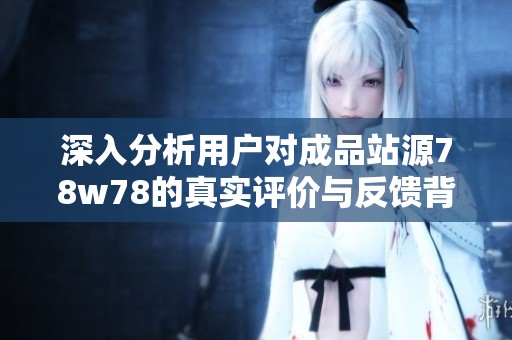 深入分析用户对成品站源78w78的真实评价与反馈背后的深层次因素