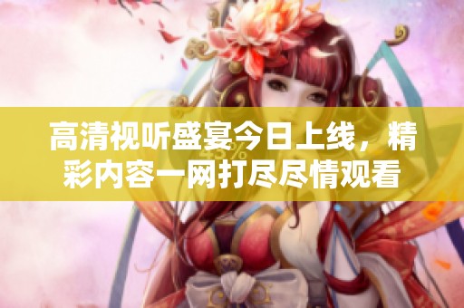 高清视听盛宴今日上线，精彩内容一网打尽尽情观看