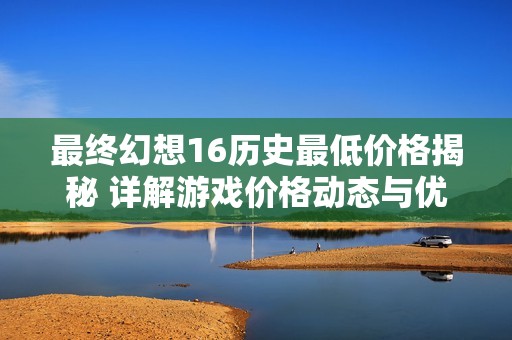 最终幻想16历史最低价格揭秘 详解游戏价格动态与优惠信息