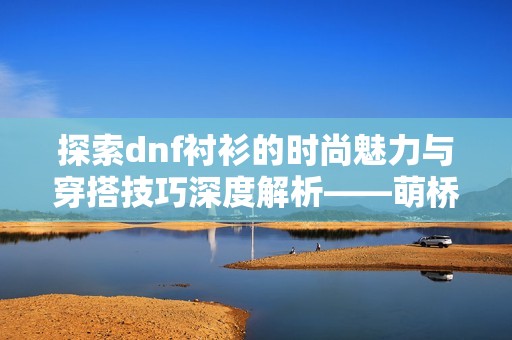 探索dnf衬衫的时尚魅力与穿搭技巧深度解析——萌桥时尚指南