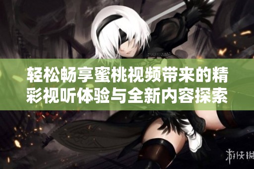 轻松畅享蜜桃视频带来的精彩视听体验与全新内容探索