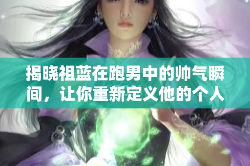 揭晓祖蓝在跑男中的帅气瞬间，让你重新定义他的个人魅力与风采