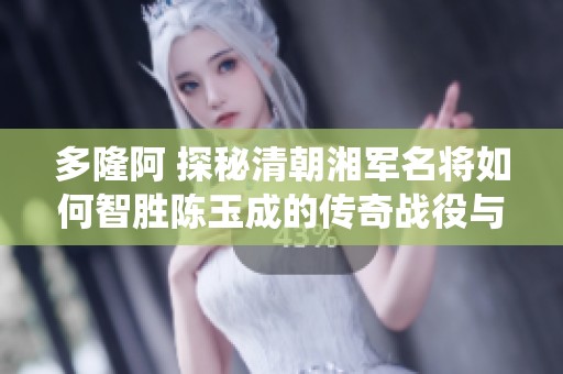 多隆阿 探秘清朝湘军名将如何智胜陈玉成的传奇战役与英雄事迹