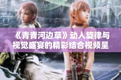 《青青河边草》动人旋律与视觉盛宴的精彩结合视频呈现