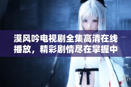 漠风吟电视剧全集高清在线播放，精彩剧情尽在掌握中