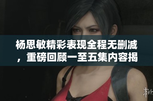 杨思敏精彩表现全程无删减，重磅回顾一至五集内容揭秘