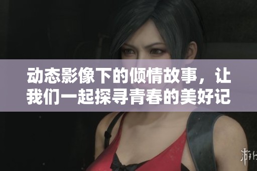 动态影像下的倾情故事，让我们一起探寻青春的美好记忆