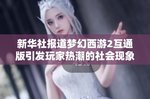 新华社报道梦幻西游2互通版引发玩家热潮的社会现象分析与探讨