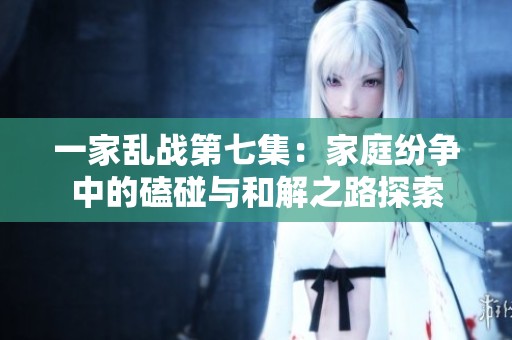 一家乱战第七集：家庭纷争中的磕碰与和解之路探索