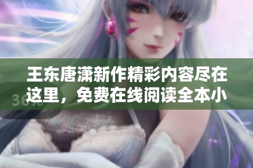 王东唐潇新作精彩内容尽在这里，免费在线阅读全本小说