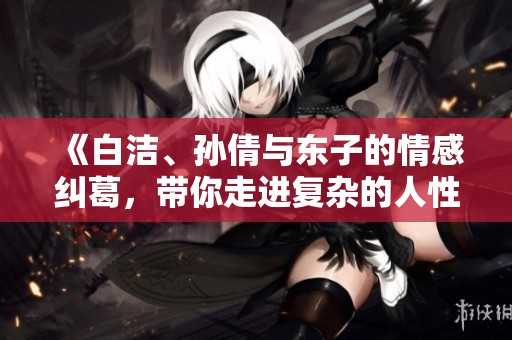 《白洁、孙倩与东子的情感纠葛，带你走进复杂的人性世界》