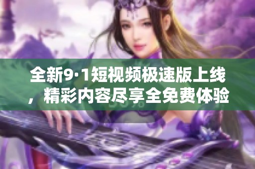 全新9·1短视频极速版上线，精彩内容尽享全免费体验