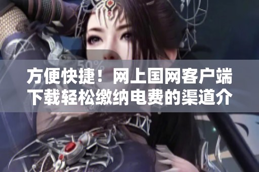 方便快捷！网上国网客户端下载轻松缴纳电费的渠道介绍