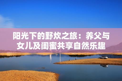 阳光下的野炊之旅：养父与女儿及闺蜜共享自然乐趣