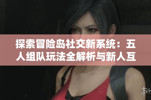 探索冒险岛社交新系统：五人组队玩法全解析与新人互动体验揭秘