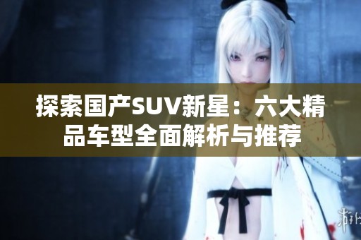 探索国产SUV新星：六大精品车型全面解析与推荐