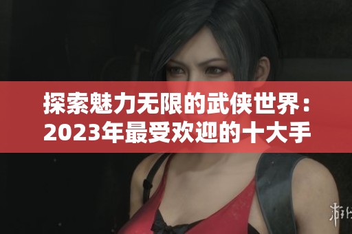 探索魅力无限的武侠世界：2023年最受欢迎的十大手机武侠游戏推荐
