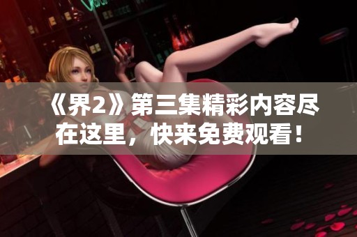 《界2》第三集精彩内容尽在这里，快来免费观看！