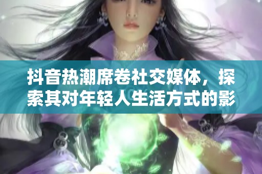 抖音热潮席卷社交媒体，探索其对年轻人生活方式的影响