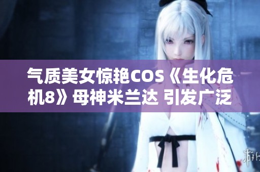气质美女惊艳COS《生化危机8》母神米兰达 引发广泛关注与热议