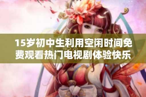 15岁初中生利用空闲时间免费观看热门电视剧体验快乐时光