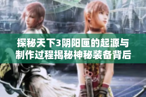 探秘天下3阴阳匣的起源与制作过程揭秘神秘装备背后的故事与传说