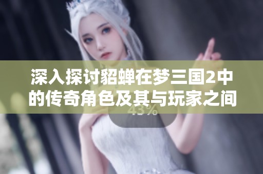 深入探讨貂蝉在梦三国2中的传奇角色及其与玩家之间的独特互动体验