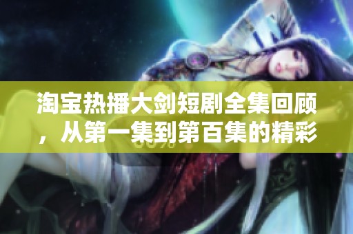 淘宝热播大剑短剧全集回顾，从第一集到第百集的精彩瞬间与社会热议