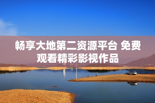 畅享大地第二资源平台 免费观看精彩影视作品