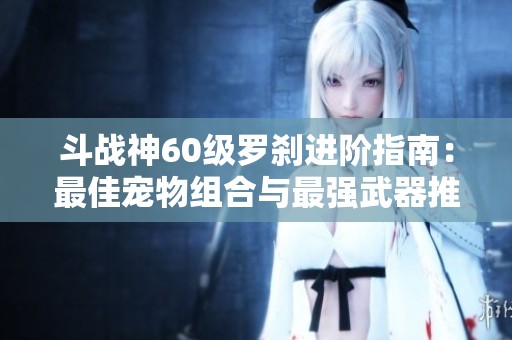 斗战神60级罗刹进阶指南：最佳宠物组合与最强武器推荐