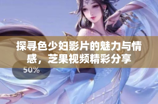 探寻色少妇影片的魅力与情感，芝果视频精彩分享