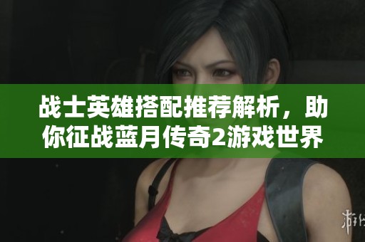 战士英雄搭配推荐解析，助你征战蓝月传奇2游戏世界
