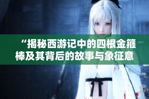 “揭秘西游记中的四根金箍棒及其背后的故事与象征意义”