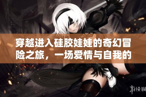 穿越进入硅胶娃娃的奇幻冒险之旅，一场爱情与自我的探索