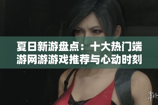 夏日新游盘点：十大热门端游网游游戏推荐与心动时刻分享