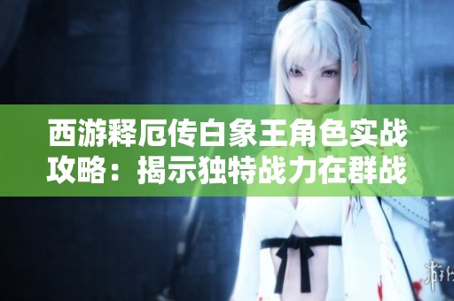 西游释厄传白象王角色实战攻略：揭示独特战力在群战中的显著优势