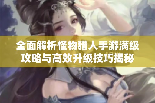 全面解析怪物猎人手游满级攻略与高效升级技巧揭秘